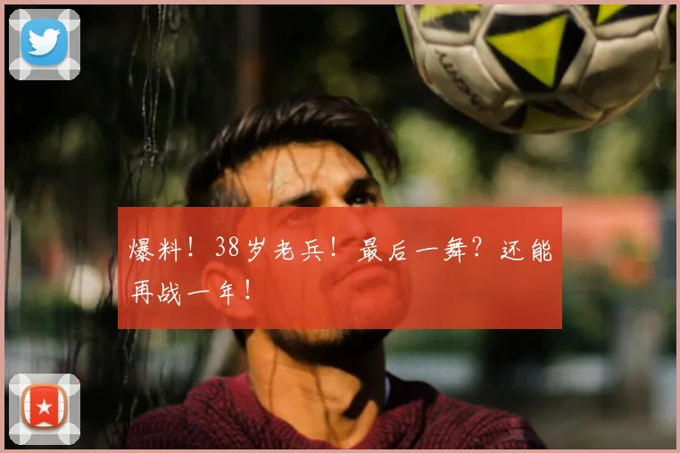 爆料！38岁老兵！最后一舞？还能再战一年！