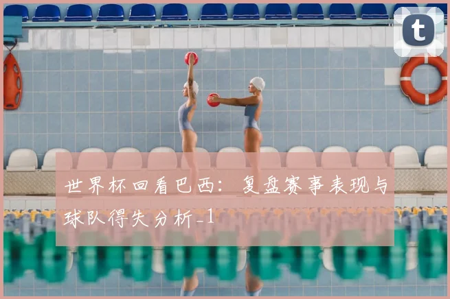 世界杯回看巴西:复盘赛事表现与球队得失分析_1