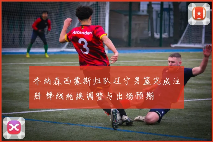 乔纳森西蒙斯归队辽宁男篮完成注册 锋线轮换调整与出场预期