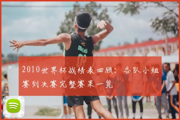 2010世界杯战绩表回顾:各队小组赛到决赛完整赛果一览