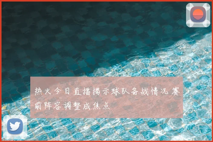 热火今日直播揭示球队备战情况 赛前阵容调整成焦点