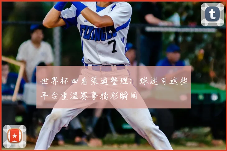 世界杯回看渠道整理:球迷可这些平台重温赛事精彩瞬间