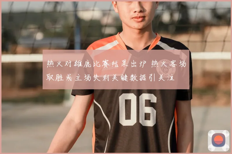 热火对雄鹿比赛结果出炉 热火客场取胜或主场失利关键数据引关注