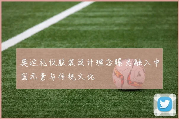 奥运礼仪服装设计理念曝光融入中国元素与传统文化