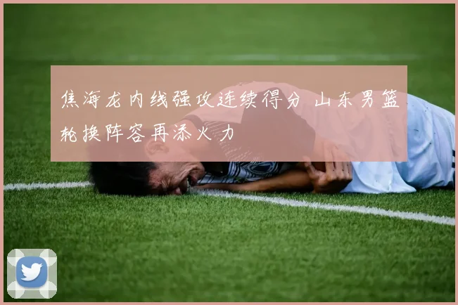 焦海龙内线强攻连续得分 山东男篮轮换阵容再添火力