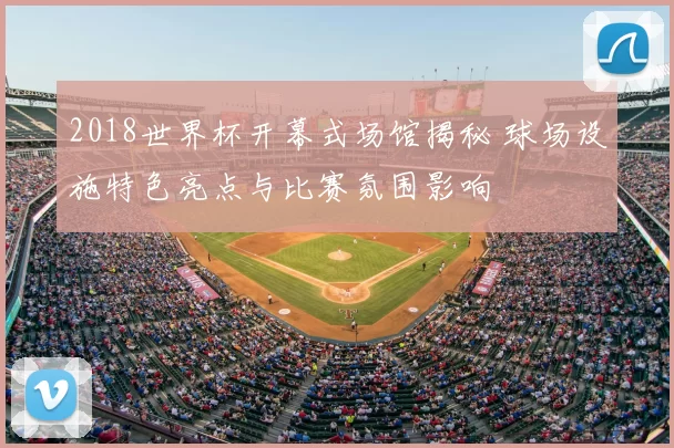 2018世界杯开幕式场馆揭秘 球场设施特色亮点与比赛氛围影响