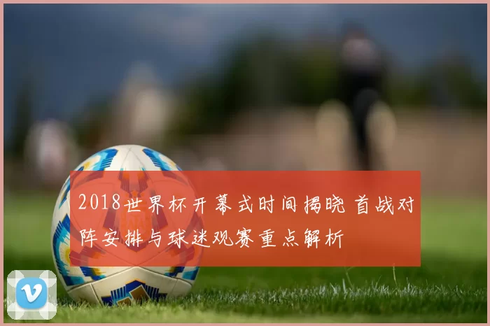 2018世界杯开幕式时间揭晓 首战对阵安排与球迷观赛重点解析