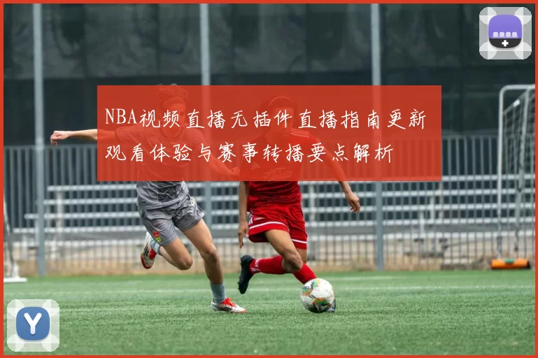 NBA视频直播无插件直播指南更新 观看体验与赛事转播要点解析