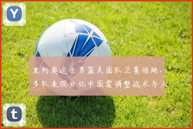 里约奥运会男篮美国队卫冕领跑，多队表现分化中国需调整战术与人员配置