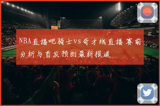 NBA直播吧骑士vs奇才线直播 赛前分析与首发预测最新报道