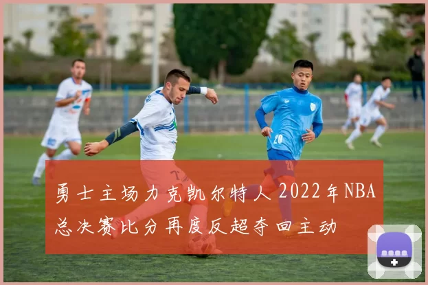 勇士主场力克凯尔特人 2022年NBA总决赛比分再度反超夺回主动