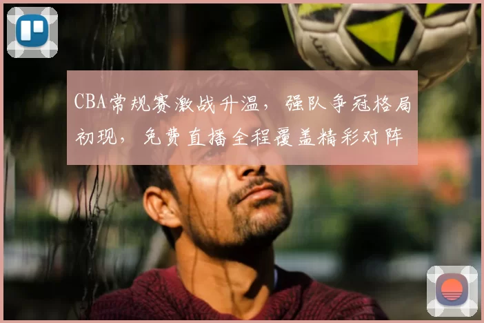 CBA常规赛激战升温,强队争冠格局初现,免费直播全程覆盖精彩对阵