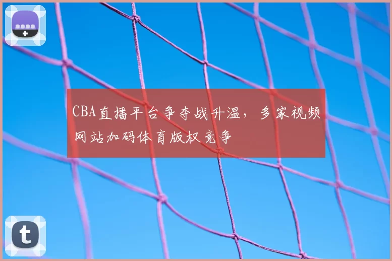 CBA直播平台争夺战升温，多家视频网站加码体育版权竞争