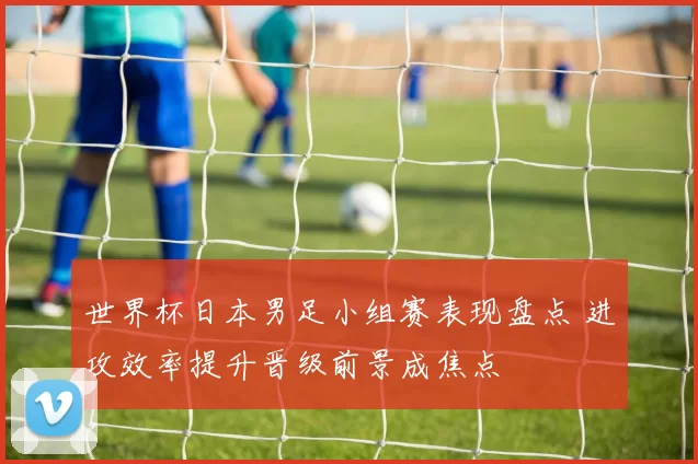 世界杯日本男足小组赛表现盘点 进攻效率提升晋级前景成焦点