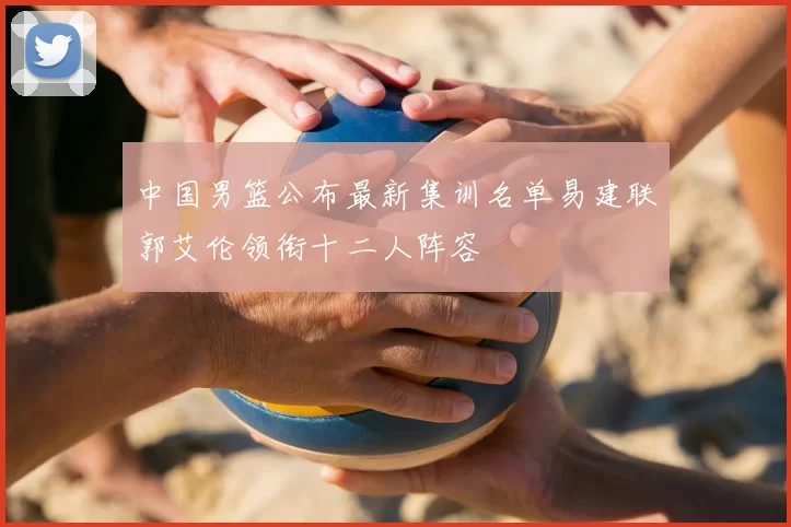 中国男篮公布最新集训名单易建联郭艾伦领衔十二人阵容