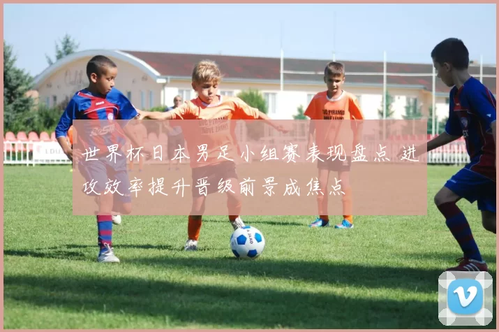 世界杯日本男足小组赛表现盘点 进攻效率提升晋级前景成焦点