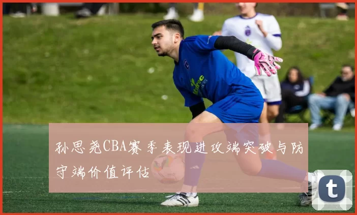 孙思尧CBA赛季表现进攻端突破与防守端价值评估