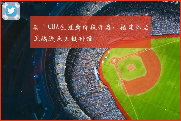 孙喆CBA生涯新阶段开启，福建队后卫线迎来关键补强