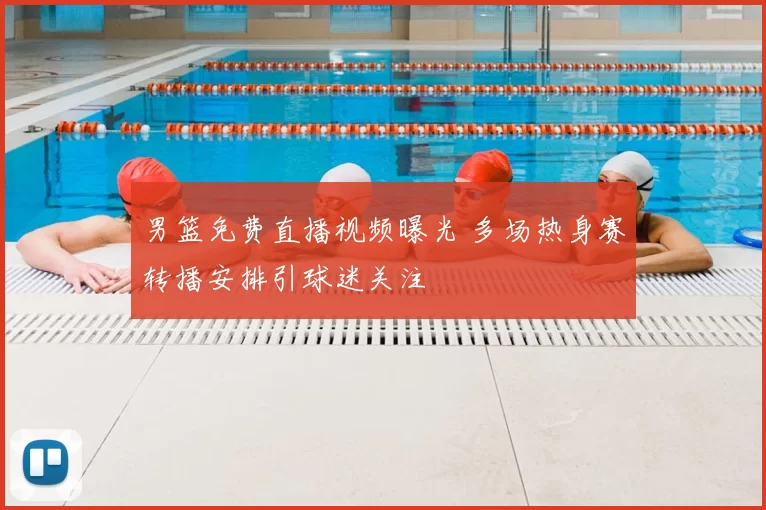 男篮免费直播视频曝光 多场热身赛转播安排引球迷关注