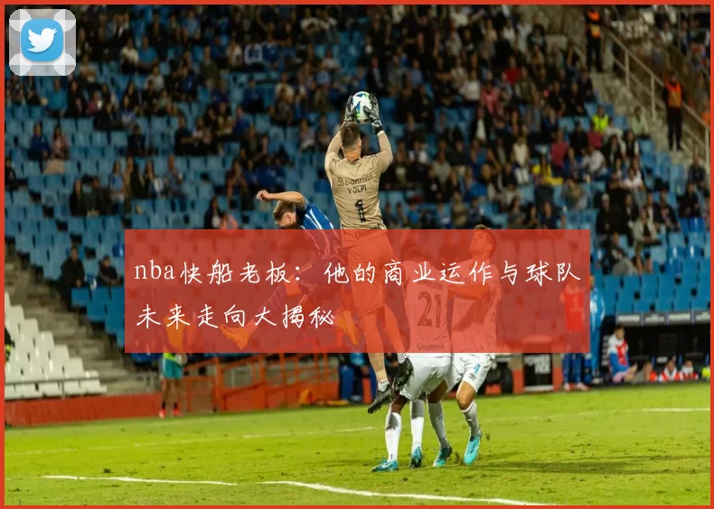 nba快船老板：他的商业运作与球队未来走向大揭秘