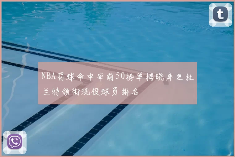 NBA罚球命中率前50榜单揭晓库里杜兰特领衔现役球员排名