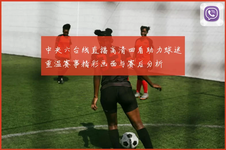 中央六台线直播高清回看助力球迷重温赛事精彩画面与赛后分析