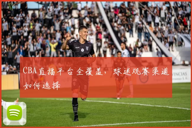 CBA直播平台全覆盖，球迷观赛渠道如何选择