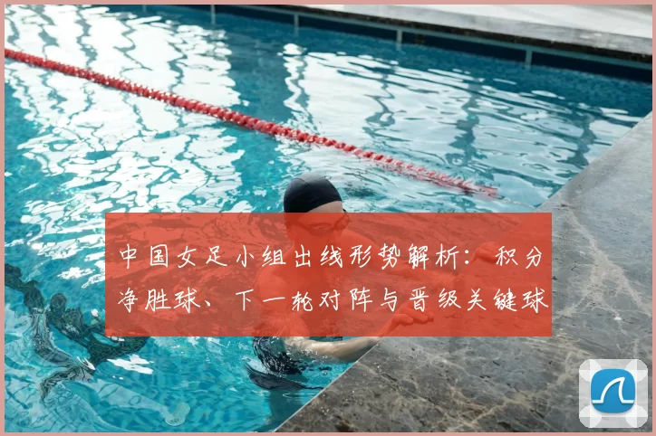 中国女足小组出线形势解析:积分净胜球、下一轮对阵与晋级关键球员