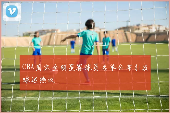 CBA周末全明星赛球员名单公布引发球迷热议