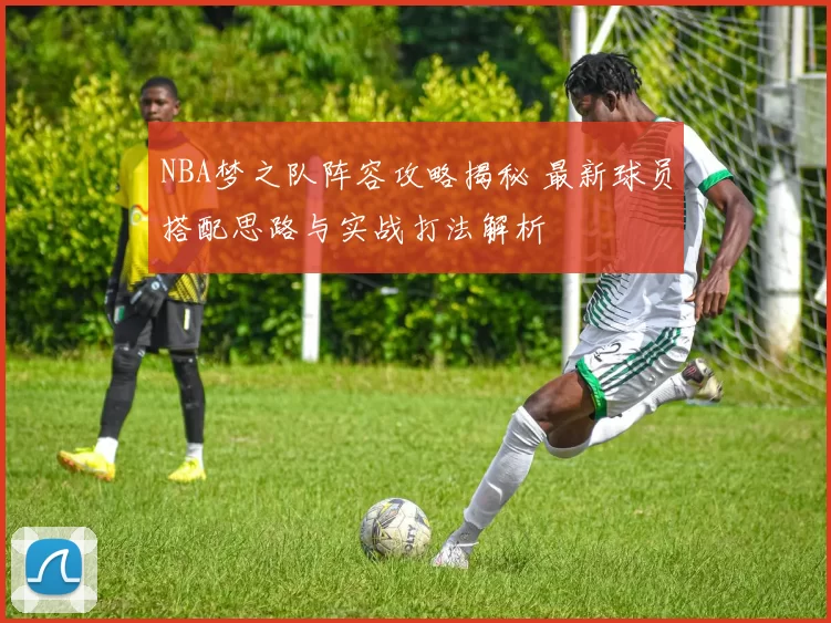 NBA梦之队阵容攻略揭秘 最新球员搭配思路与实战打法解析
