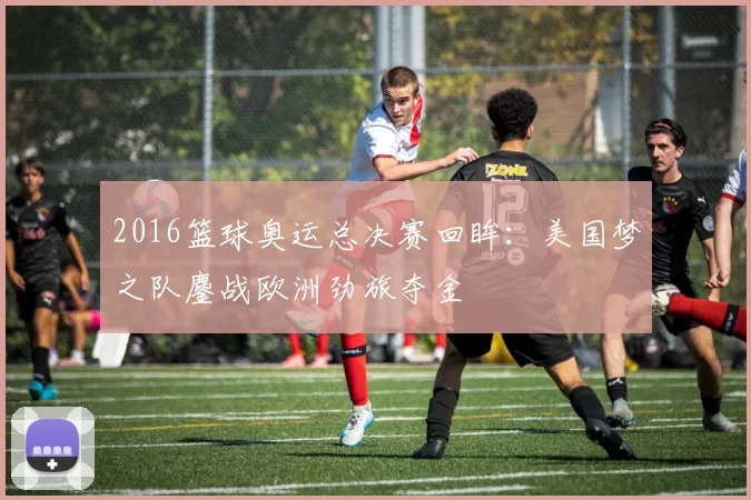 2016篮球奥运总决赛回眸：美国梦之队鏖战欧洲劲旅夺金