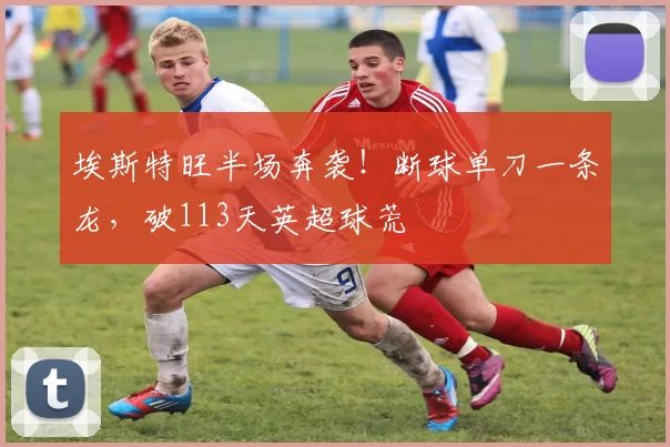 埃斯特旺半场奔袭！断球单刀一条龙，破113天英超球荒