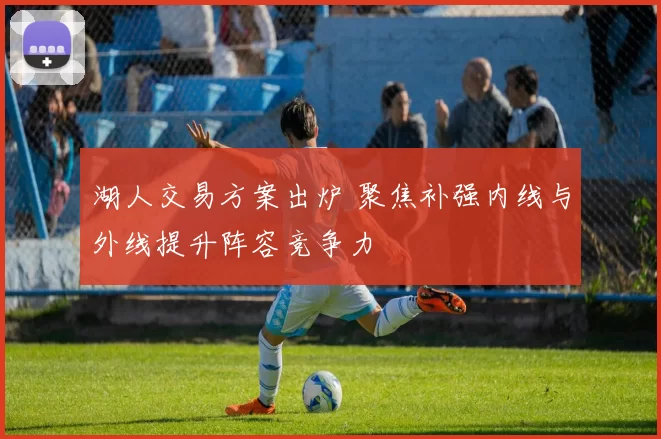 湖人交易方案出炉 聚焦补强内线与外线提升阵容竞争力