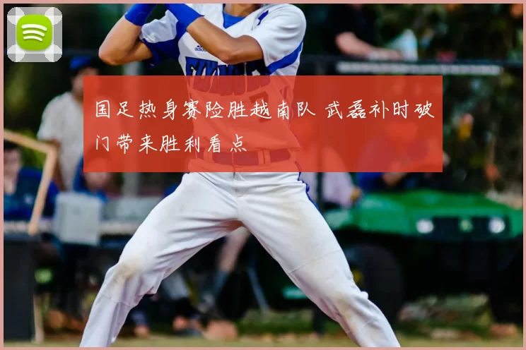 国足热身赛险胜越南队 武磊补时破门带来胜利看点