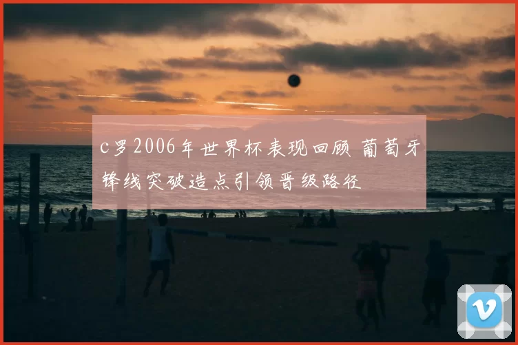 c罗2006年世界杯表现回顾 葡萄牙锋线突破造点引领晋级路径