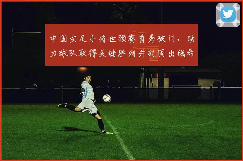中国女足小将世预赛首秀破门,助力球队取得关键胜利并巩固出线希望