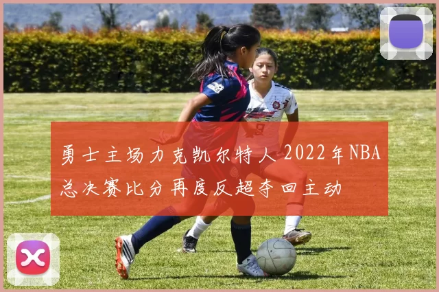 勇士主场力克凯尔特人 2022年NBA总决赛比分再度反超夺回主动