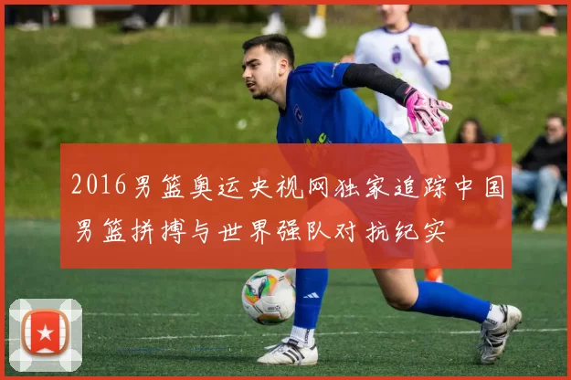 2016男篮奥运央视网独家追踪中国男篮拼搏与世界强队对抗纪实