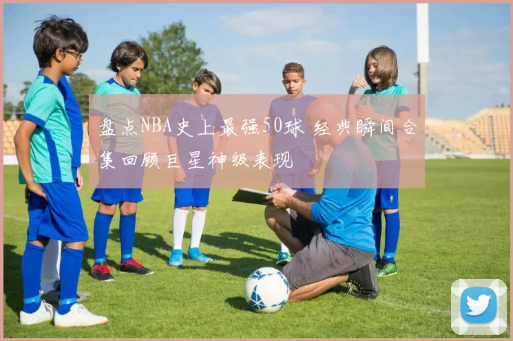 盘点NBA史上最强50球 经典瞬间合集回顾巨星神级表现