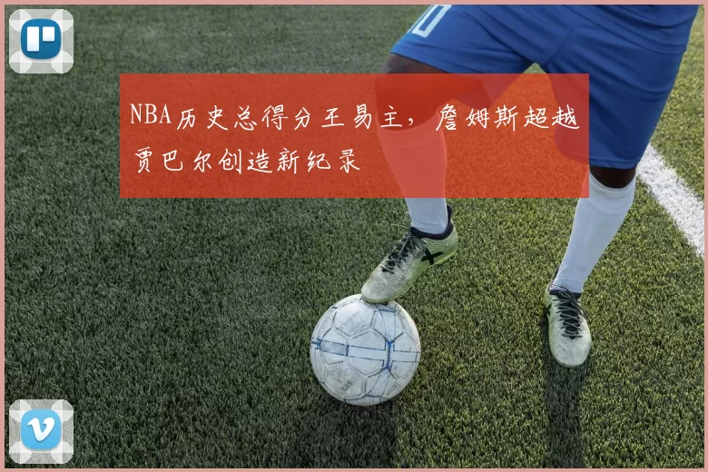 NBA历史总得分王易主,詹姆斯超越贾巴尔创造新纪录