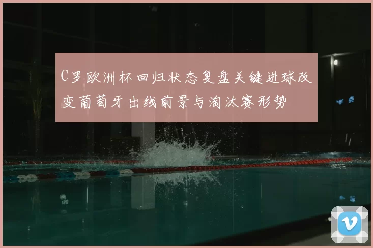 C罗欧洲杯回归状态复盘关键进球改变葡萄牙出线前景与淘汰赛形势