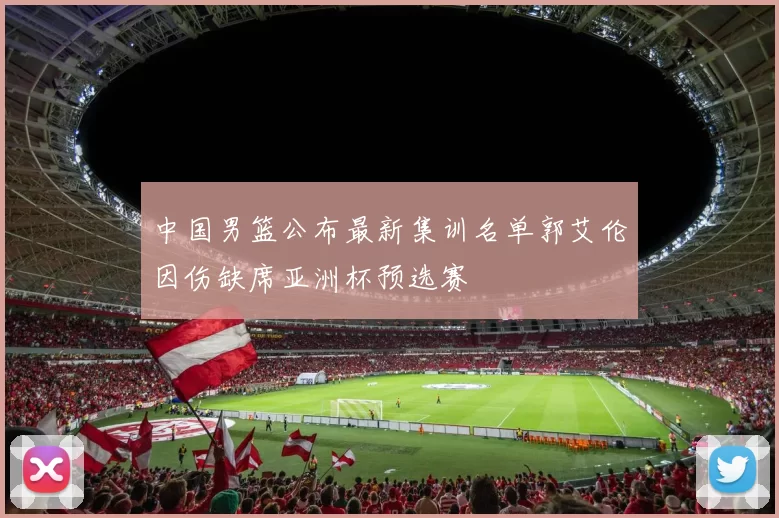 中国男篮公布最新集训名单郭艾伦因伤缺席亚洲杯预选赛