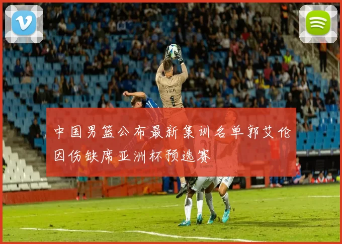 中国男篮公布最新集训名单郭艾伦因伤缺席亚洲杯预选赛