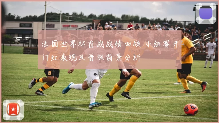 法国世界杯首战战绩回顾 小组赛开门红表现及晋级前景分析