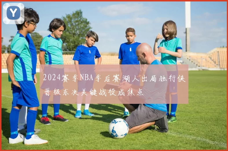 2024赛季NBA季后赛湖人出局独行侠晋级东决关键战役成焦点