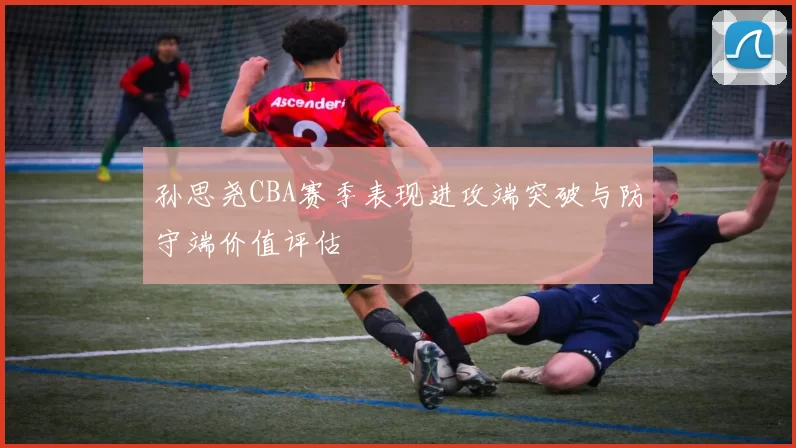 孙思尧CBA赛季表现进攻端突破与防守端价值评估