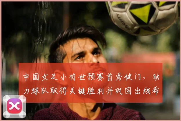 中国女足小将世预赛首秀破门,助力球队取得关键胜利并巩固出线希望