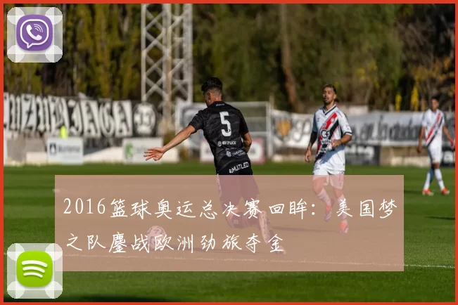 2016篮球奥运总决赛回眸：美国梦之队鏖战欧洲劲旅夺金