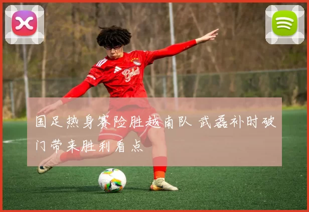 国足热身赛险胜越南队 武磊补时破门带来胜利看点