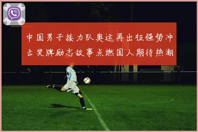 中国男子接力队奥运再出征强势冲击奖牌励志故事点燃国人期待热潮